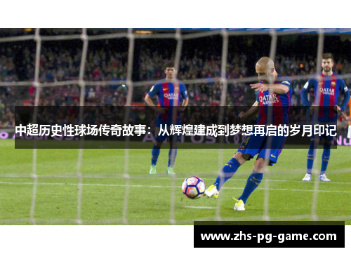 中超历史性球场传奇故事：从辉煌建成到梦想再启的岁月印记