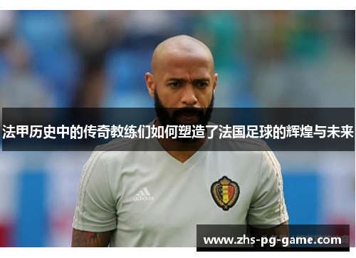 法甲历史中的传奇教练们如何塑造了法国足球的辉煌与未来 法甲历史中的传奇教练们如何塑造了法国足球的辉煌与未来