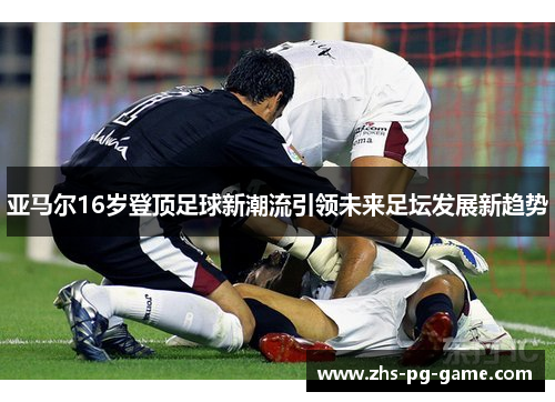 亚马尔16岁登顶足球新潮流引领未来足坛发展新趋势 亚马尔16岁登顶足球新潮流引领未来足坛发展新趋势