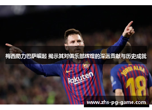 梅西助力巴萨崛起 揭示其对俱乐部辉煌的深远贡献与历史成就 梅西助力巴萨崛起 揭示其对俱乐部辉煌的深远贡献与历史成就