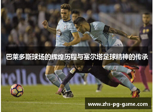 巴莱多斯球场的辉煌历程与塞尔塔足球精神的传承