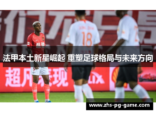法甲本土新星崛起 重塑足球格局与未来方向