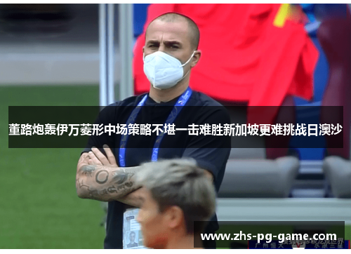 董路炮轰伊万菱形中场策略不堪一击难胜新加坡更难挑战日澳沙