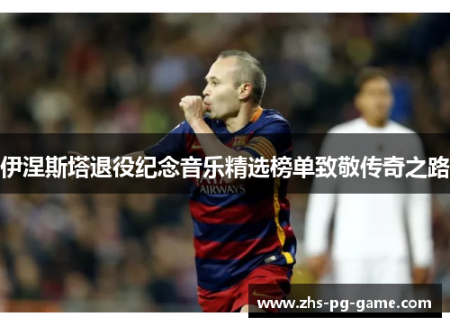 伊涅斯塔退役纪念音乐精选榜单致敬传奇之路