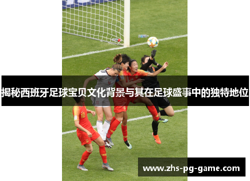 揭秘西班牙足球宝贝文化背景与其在足球盛事中的独特地位
