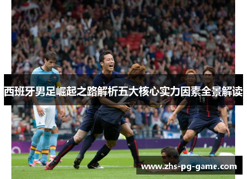 西班牙男足崛起之路解析五大核心实力因素全景解读 西班牙男足崛起之路解析五大核心实力因素全景解读