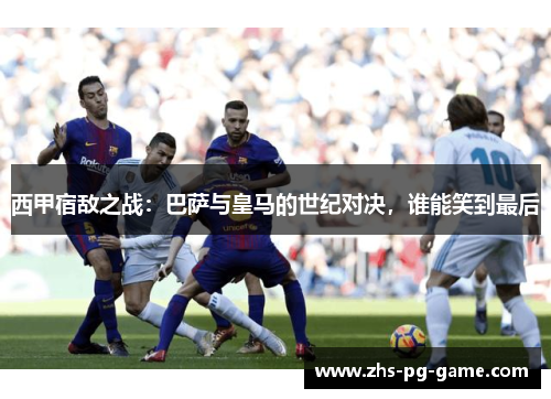 西甲宿敌之战：巴萨与皇马的世纪对决，谁能笑到最后