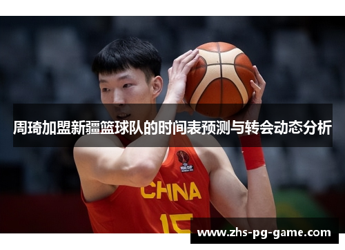 周琦加盟新疆篮球队的时间表预测与转会动态分析