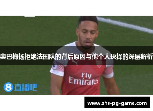 奥巴梅扬拒绝法国队的背后原因与他个人抉择的深层解析