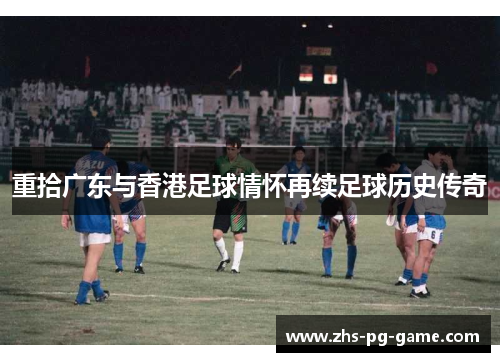 重拾广东与香港足球情怀再续足球历史传奇