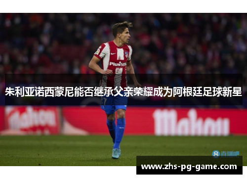 朱利亚诺西蒙尼能否继承父亲荣耀成为阿根廷足球新星 朱利亚诺西蒙尼能否继承父亲荣耀成为阿根廷足球新星