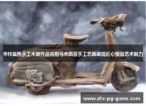 李梓嘉携手工木雕作品亮相马来西亚手工艺展展现匠心独运艺术魅力 李梓嘉携手工木雕作品亮相马来西亚手工艺展展现匠心独运艺术魅力