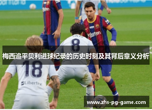 梅西追平贝利进球纪录的历史时刻及其背后意义分析 梅西追平贝利进球纪录的历史时刻及其背后意义分析